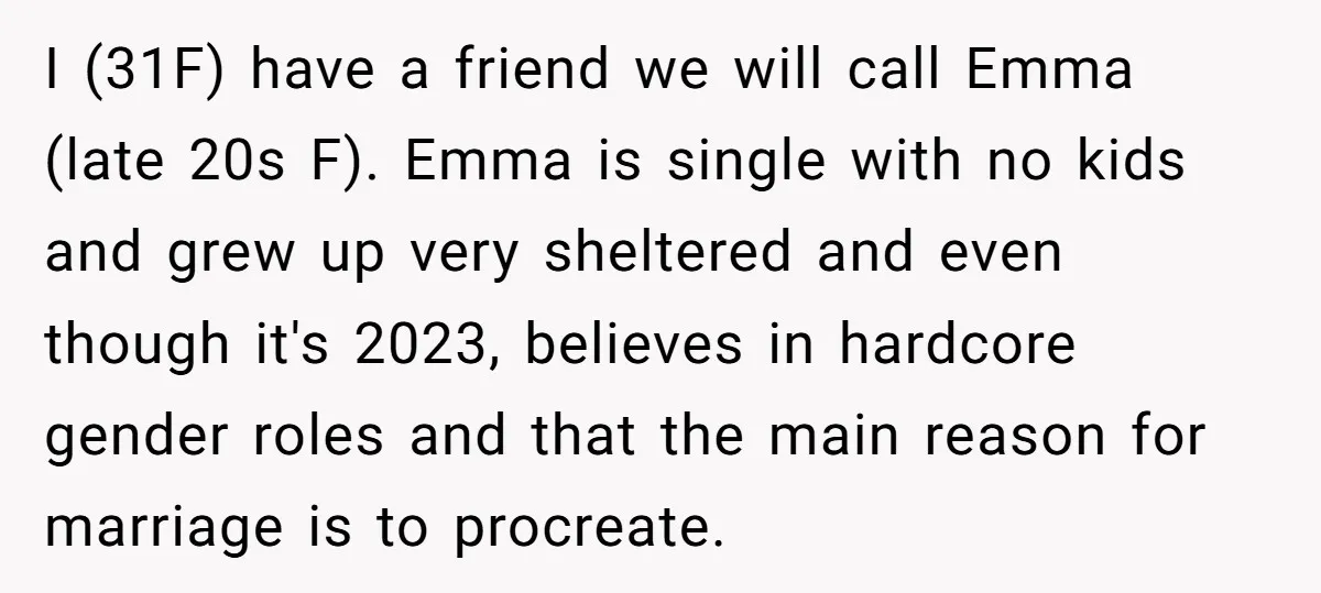 I (31F) have a friend we will call Emma (late 20s F). Emma is single with no kids and grew up very sheltered and even though it's 2023, believes in...