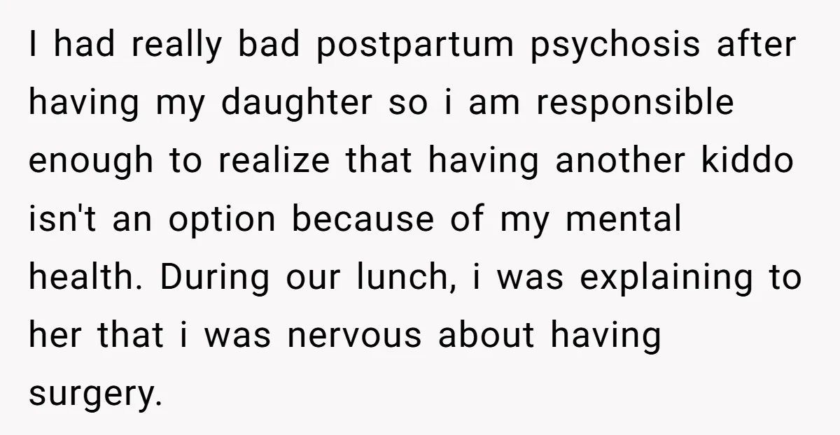 I had really bad postpartum psychosis after having my daughter so i am responsible enough to realize that having another kiddo isn't an option because of my mental health. During...