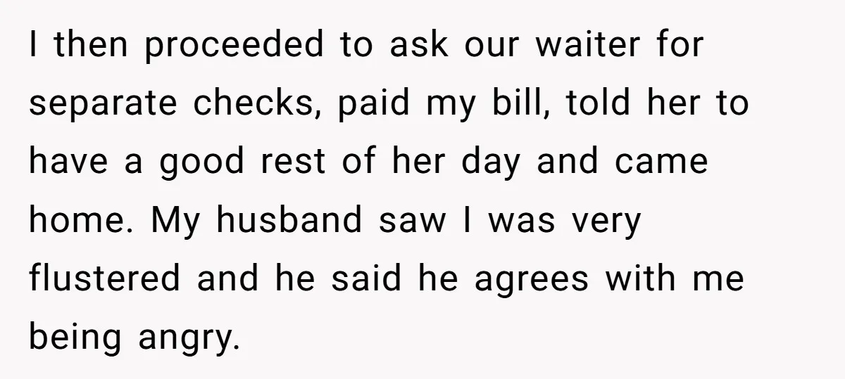 I then proceeded to ask our waiter for separate checks, paid my bill, told her to have a good rest of her day and came home. My husband saw I...