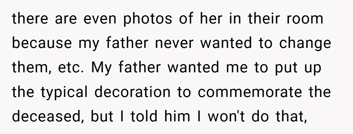 there are even photos of her in their room because my father never wanted to change them, etc. My father wanted me to put up the typical decoration to commemorate...