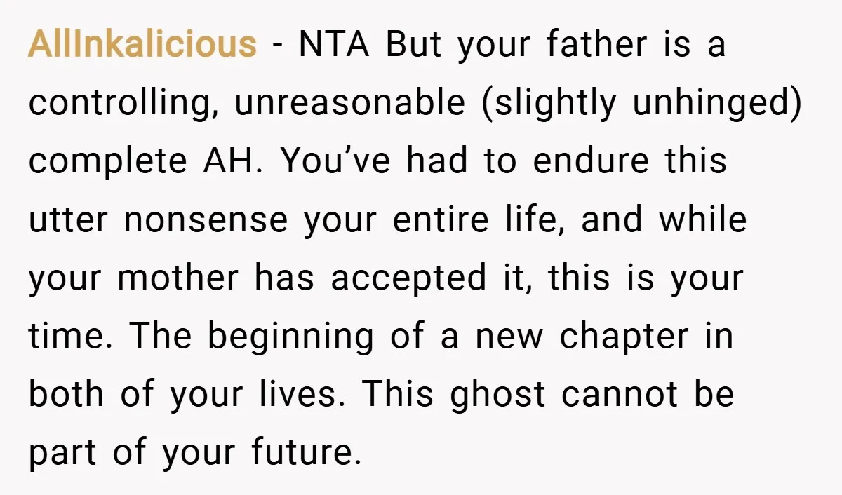 AllInkalicious − NTA But your father is a controlling, unreasonable (slightly unhinged) complete AH. You’ve had to endure this utter nonsense your entire life, and while your mother has accepted...