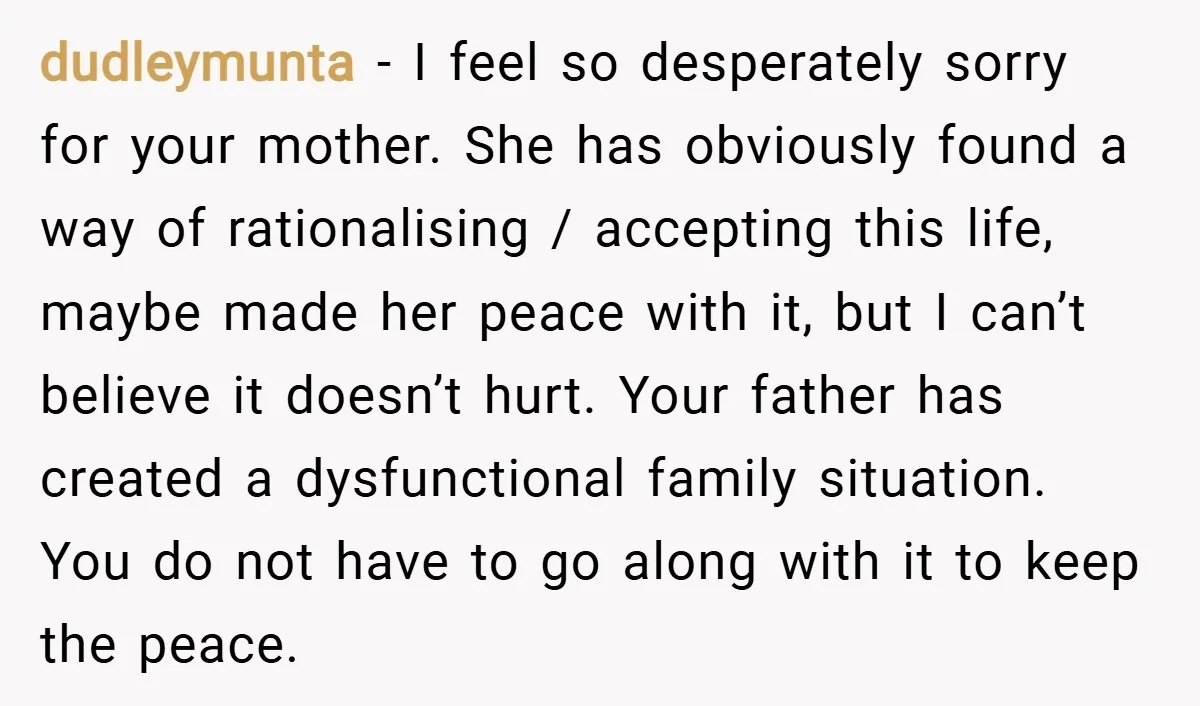 dudleymunta − I feel so desperately sorry for your mother. She has obviously found a way of rationalising / accepting this life, maybe made her peace with it, but I...