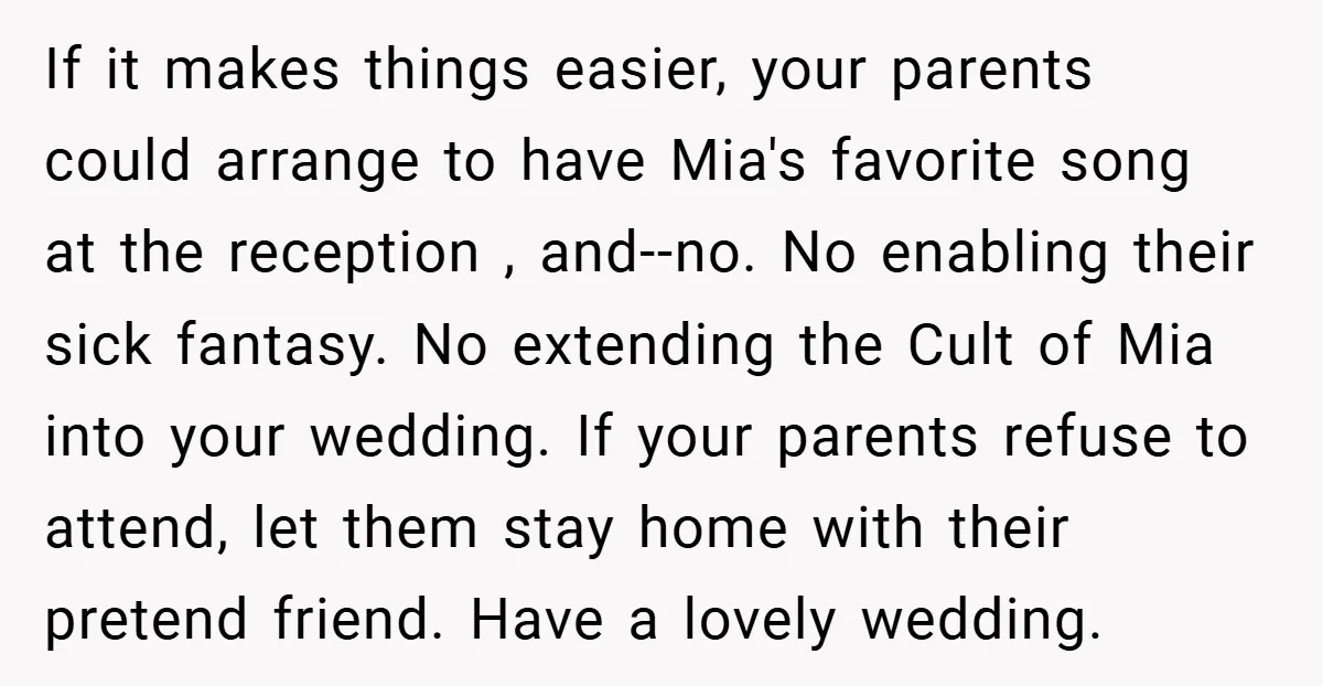 If it makes things easier, your parents could arrange to have Mia's favorite song at the reception , and--no. No enabling their sick fantasy. No extending the Cult of Mia...