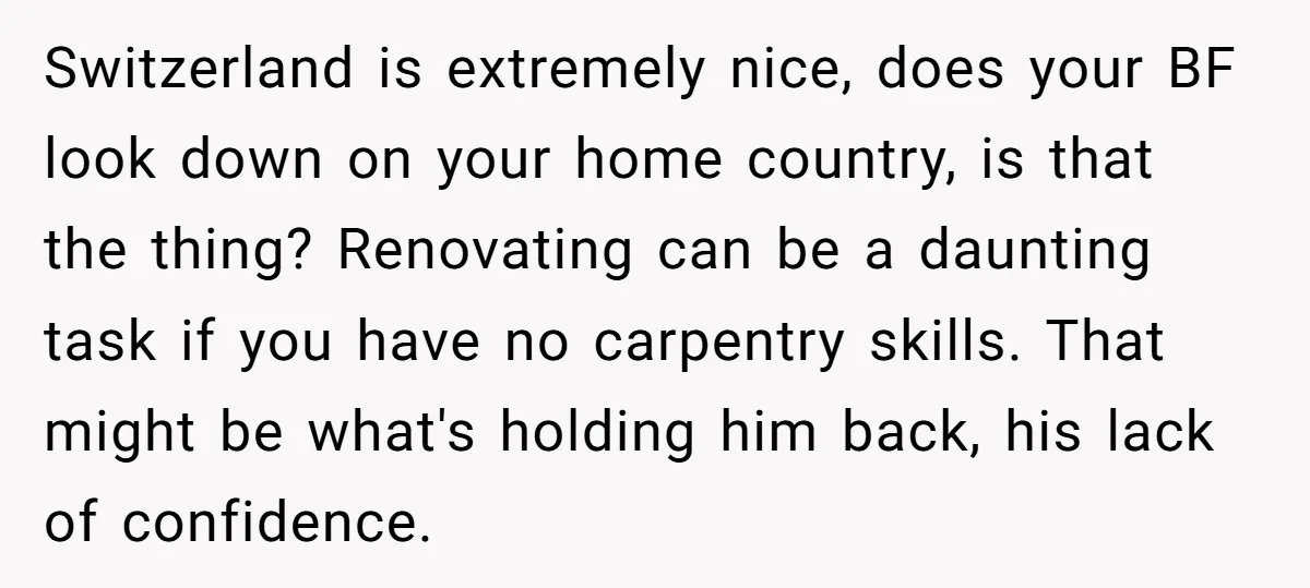 Switzerland is extremely nice, does your BF look down on your home country, is that the thing? Renovating can be a daunting task if you have no carpentry skills. That...