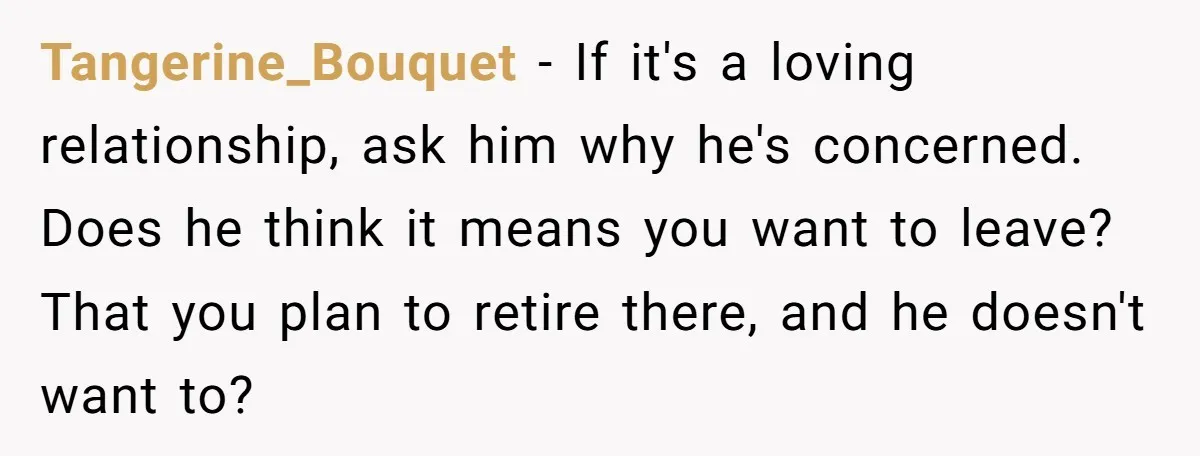 Tangerine_Bouquet - If it's a loving relationship, ask him why he's concerned. Does he think it means you want to leave? That you plan to retire there, and he doesn't...