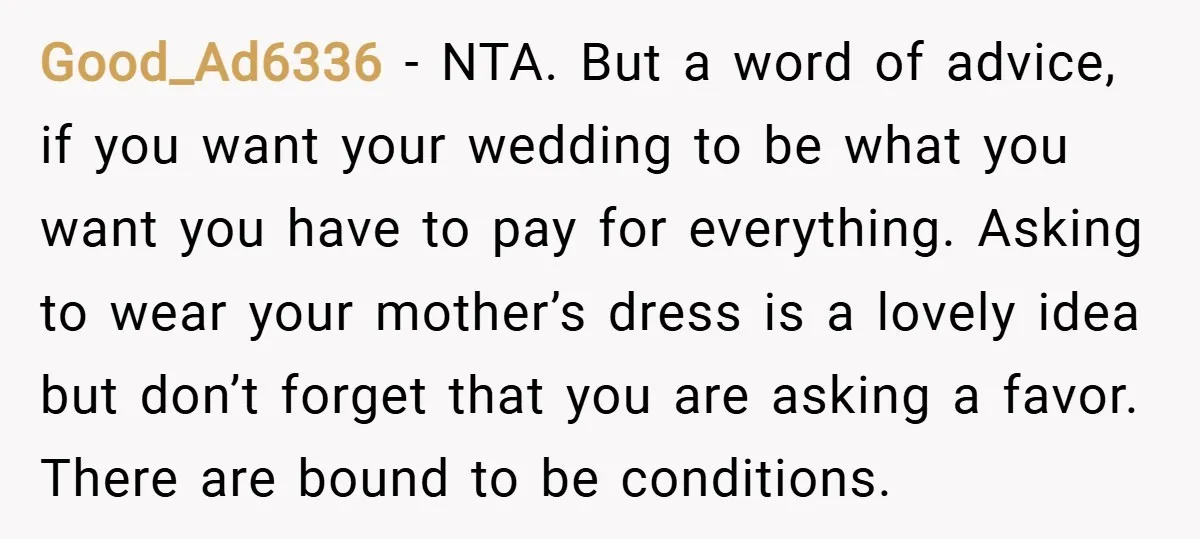 Good_Ad6336 − NTA. But a word of advice, if you want your wedding to be what you want you have to pay for everything. Asking to wear your mother’s dress...