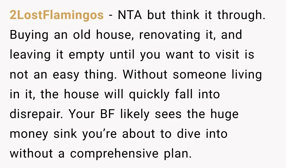 2LostFlamingos - NTA but think it through. Buying an old house, renovating it, and leaving it empty until you want to visit is not an easy thing. Without someone living...