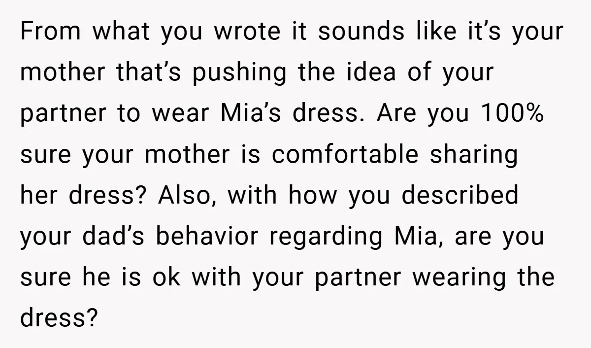 From what you wrote it sounds like it’s your mother that’s pushing the idea of your partner to wear Mia’s dress. Are you 100% sure your mother is comfortable sharing...