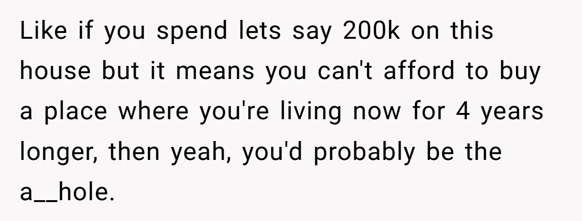 Like if you spend lets say 200k on this house but it means you can't afford to buy a place where you're living now for 4 years longer, then yeah,...