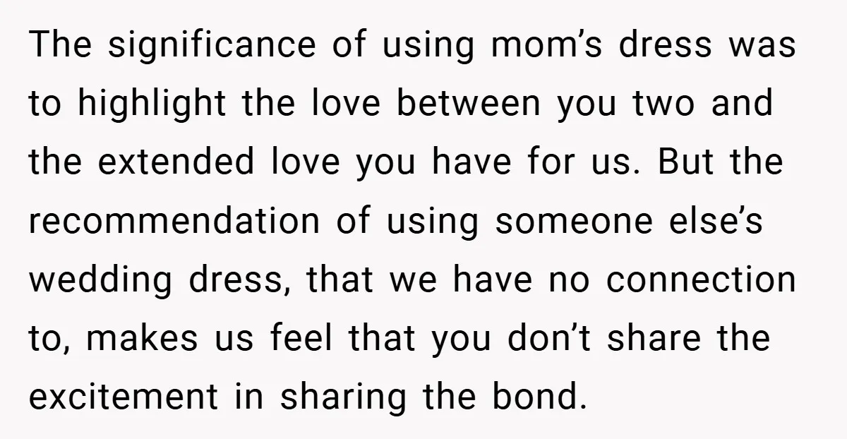The significance of using mom’s dress was to highlight the love between you two and the extended love you have for us. But the recommendation of using someone else’s wedding...