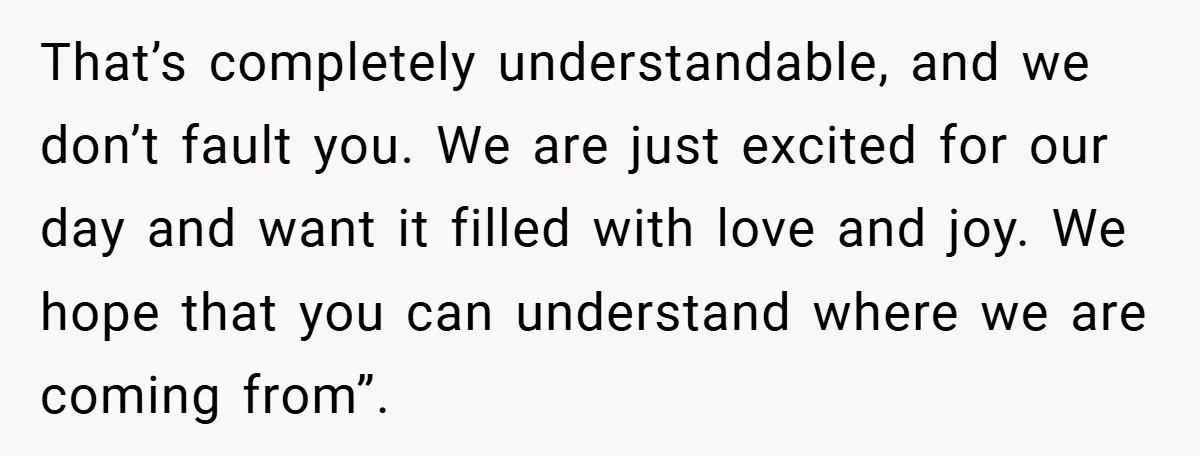 That’s completely understandable, and we don’t fault you. We are just excited for our day and want it filled with love and joy. We hope that you can understand where...