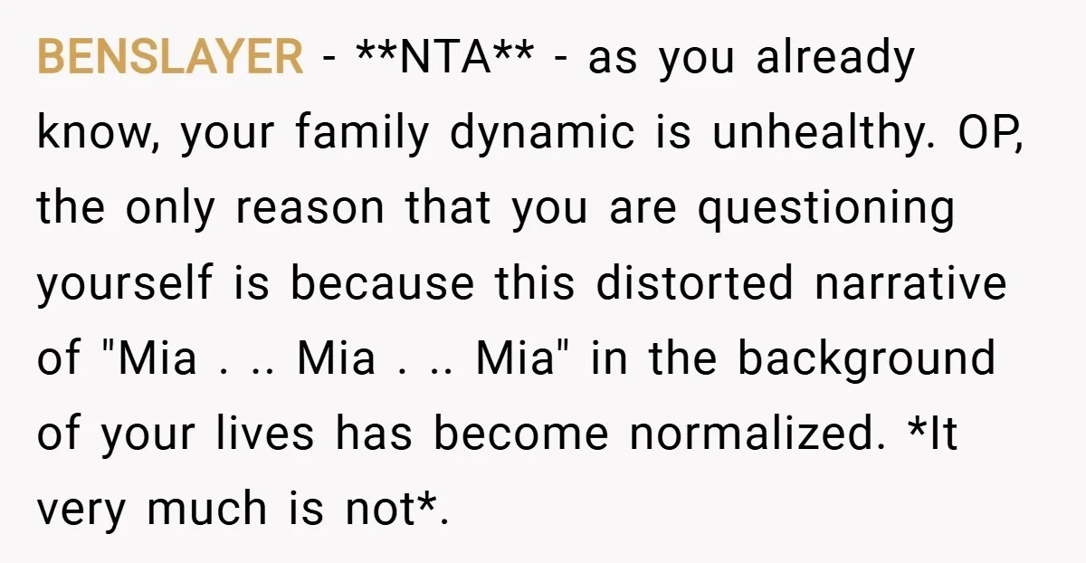 BENSLAYER − **NTA** - as you already know, your family dynamic is unhealthy. OP, the only reason that you are questioning yourself is because this distorted narrative of "Mia ....