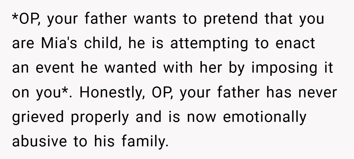 *OP, your father wants to pretend that you are Mia's child, he is attempting to enact an event he wanted with her by imposing it on you*. Honestly, OP, your...