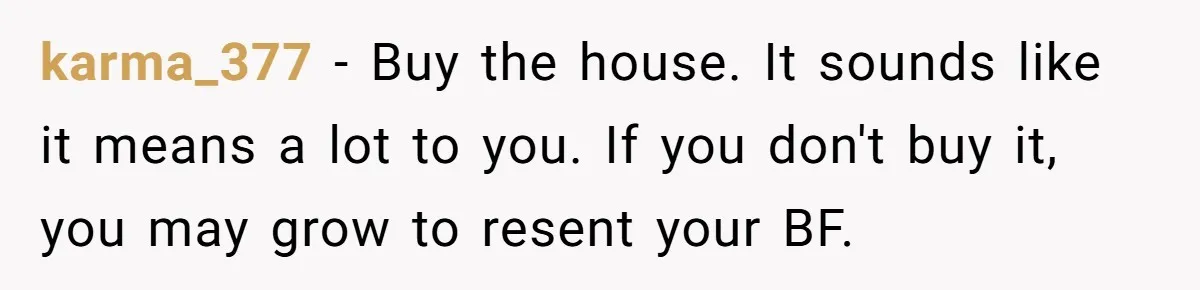 karma_377 - Buy the house. It sounds like it means a lot to you. If you don't buy it, you may grow to resent your BF.