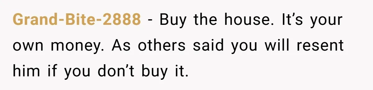 Grand-Bite-2888 - Buy the house. It’s your own money. As others said you will resent him if you don’t buy it.