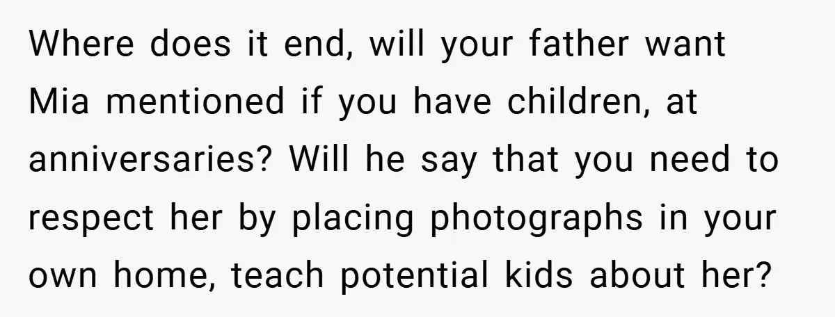 Where does it end, will your father want Mia mentioned if you have children, at anniversaries? Will he say that you need to respect her by placing photographs in your...