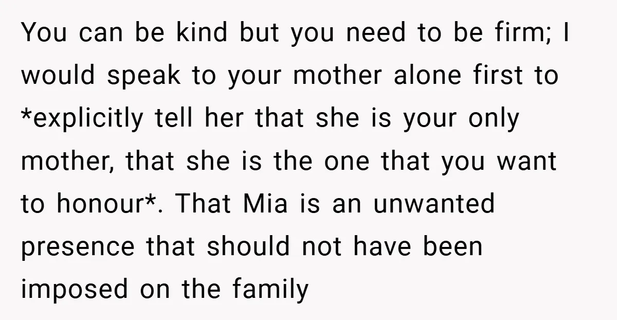 You can be kind but you need to be firm; I would speak to your mother alone first to *explicitly tell her that she is your only mother, that she...