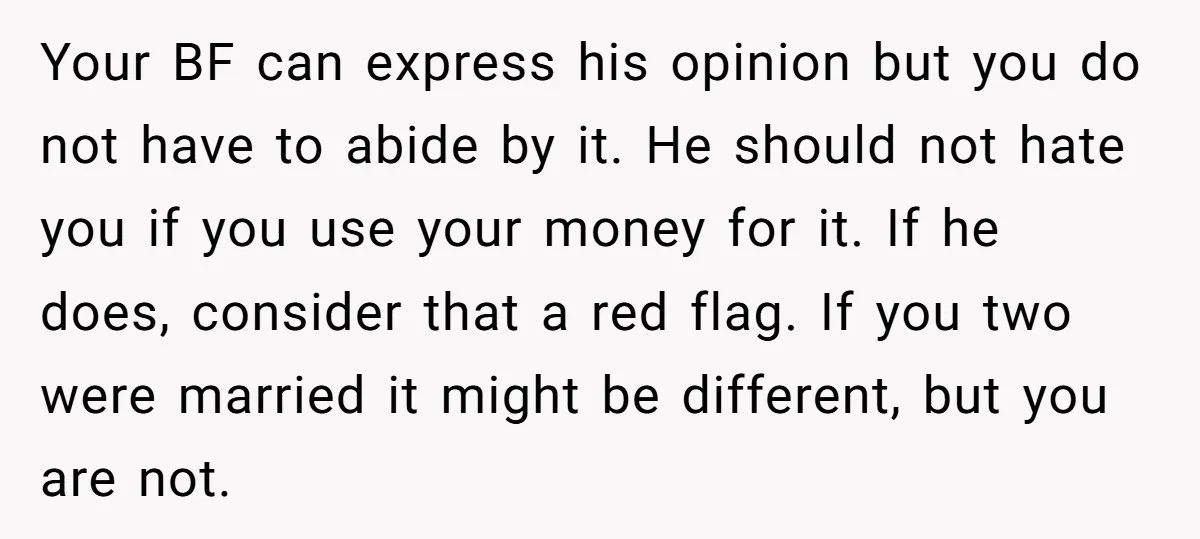 Your BF can express his opinion but you do not have to abide by it. He should not hate you if you use your money for it. If he does,...