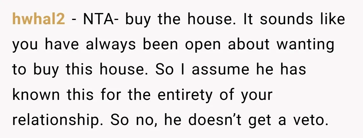 hwhal2 - NTA- buy the house. It sounds like you have always been open about wanting to buy this house. So I assume he has known this for the entirety...