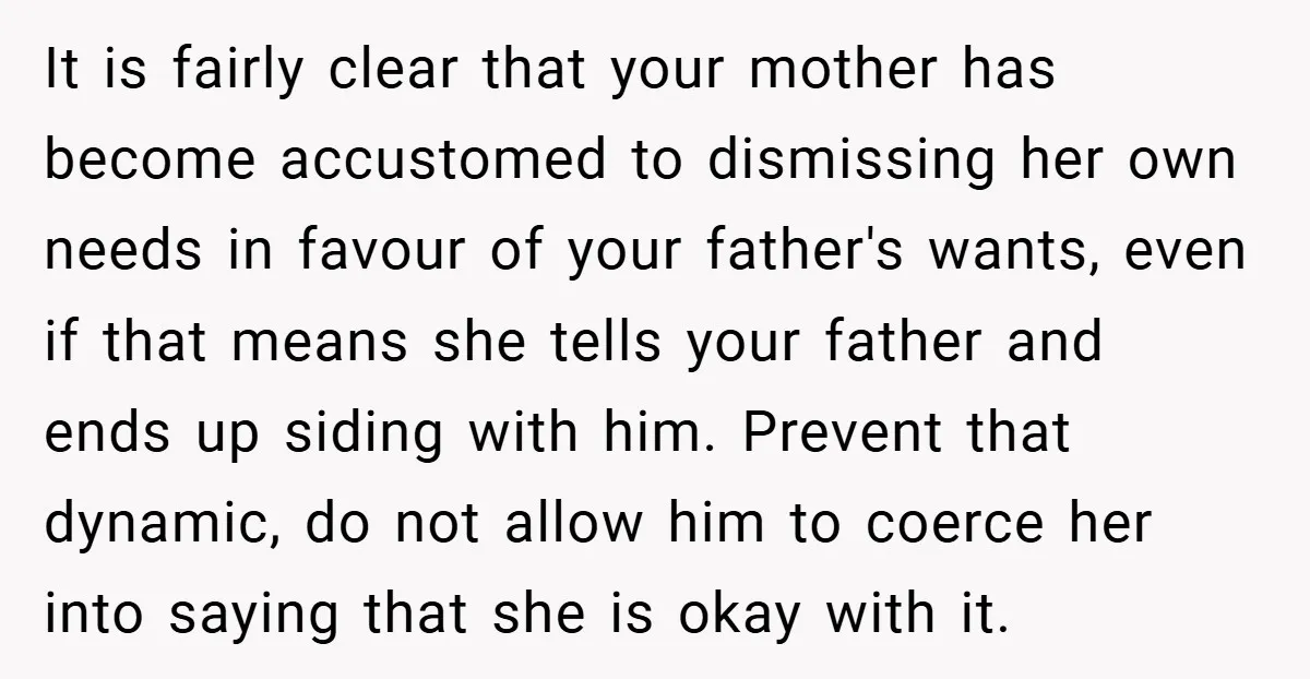 It is fairly clear that your mother has become accustomed to dismissing her own needs in favour of your father's wants, even if that means she tells your father and...