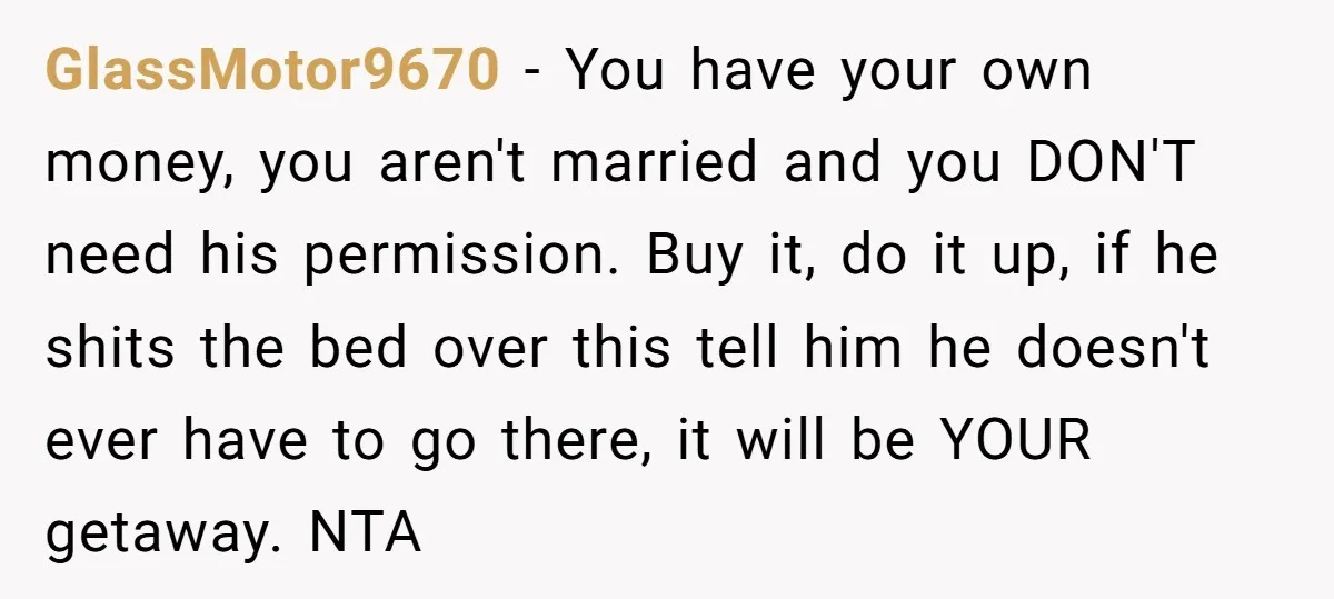 GlassMotor9670 - You have your own money, you aren't married and you DON'T need his permission. Buy it, do it up, if he shits the bed over this tell him...