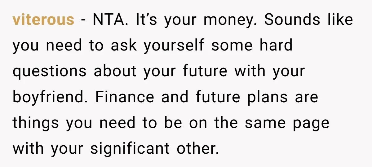 viterous - NTA. It’s your money. Sounds like you need to ask yourself some hard questions about your future with your boyfriend. Finance and future plans are things you need...