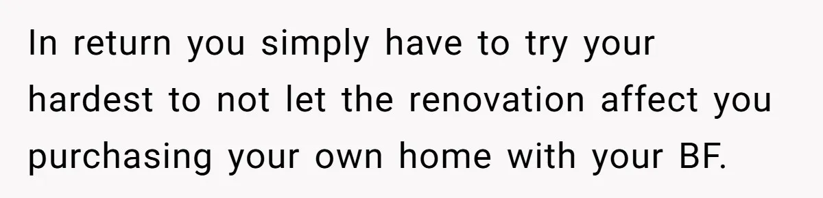 In return you simply have to try your hardest to not let the renovation affect you purchasing your own home with your BF.