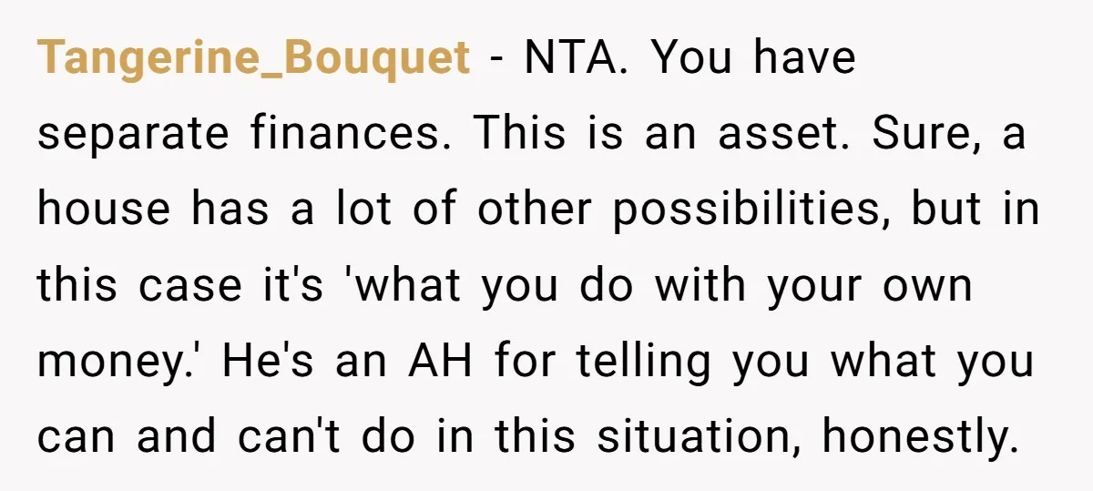 Tangerine_Bouquet - NTA. You have separate finances. This is an asset. Sure, a house has a lot of other possibilities, but in this case it's 'what you do with your...