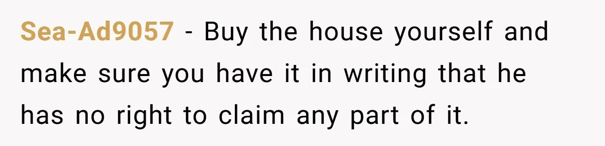 Sea-Ad9057 - Buy the house yourself and make sure you have it in writing that he has no right to claim any part of it.