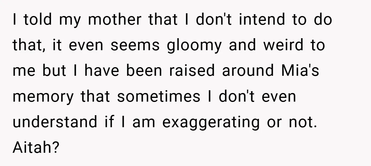I told my mother that I don't intend to do that, it even seems gloomy and weird to me but I have been raised around Mia's memory that sometimes I...