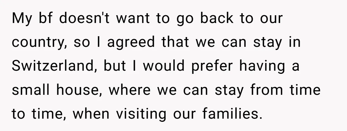 My bf doesn't want to go back to our country, so I agreed that we can stay in Switzerland, but I would prefer having a small house, where we can...