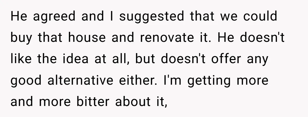 He agreed and I suggested that we could buy that house and renovate it. He doesn't like the idea at all, but doesn't offer any good alternative either. I'm getting...