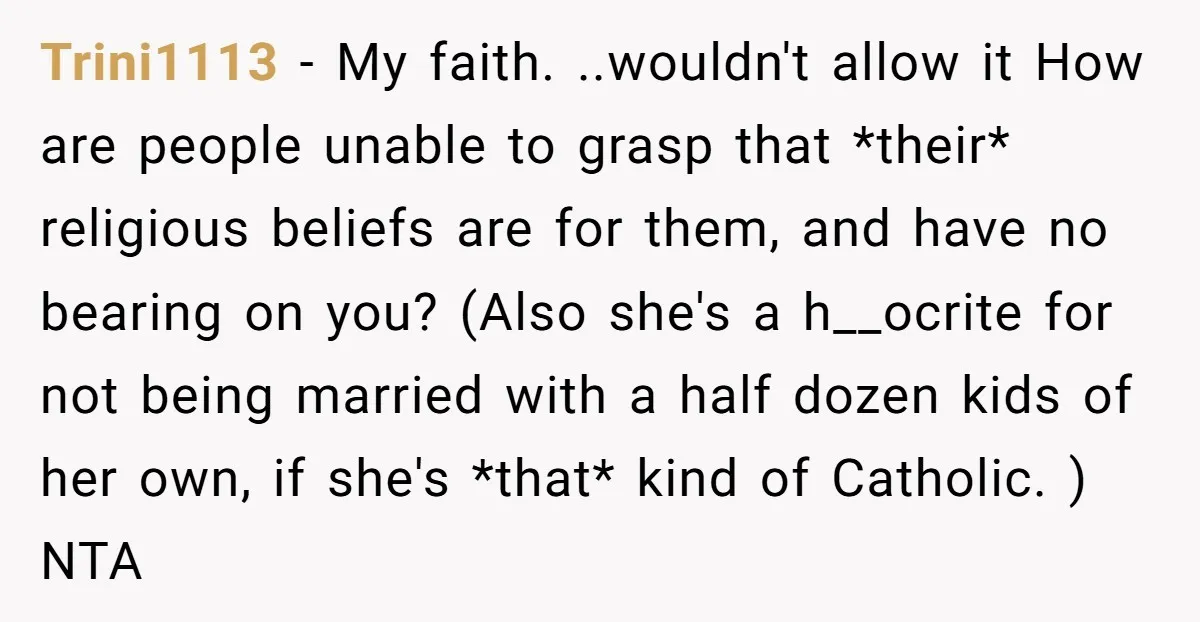 Trini1113 − My faith. ..wouldn't allow it How are people unable to grasp that *their* religious beliefs are for them, and have no bearing on you? (Also she's a h__ocrite...