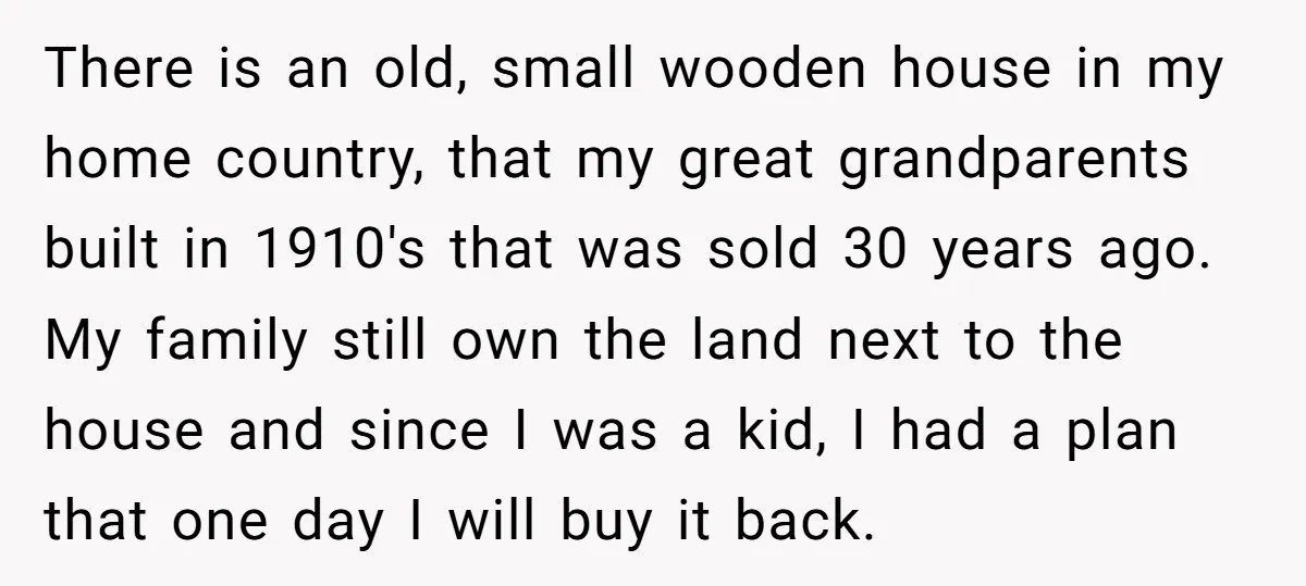 There is an old, small wooden house in my home country, that my great grandparents built in 1910's that was sold 30 years ago. My family still own the land...
