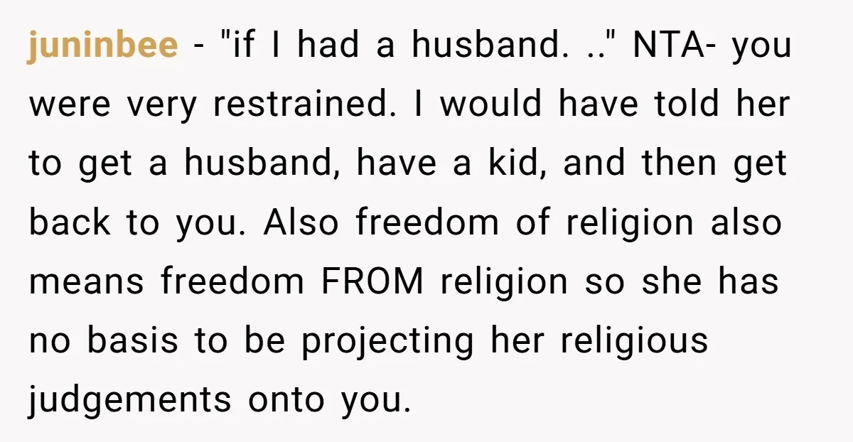 juninbee − "if I had a husband. .." NTA- you were very restrained. I would have told her to get a husband, have a kid, and then get back to...