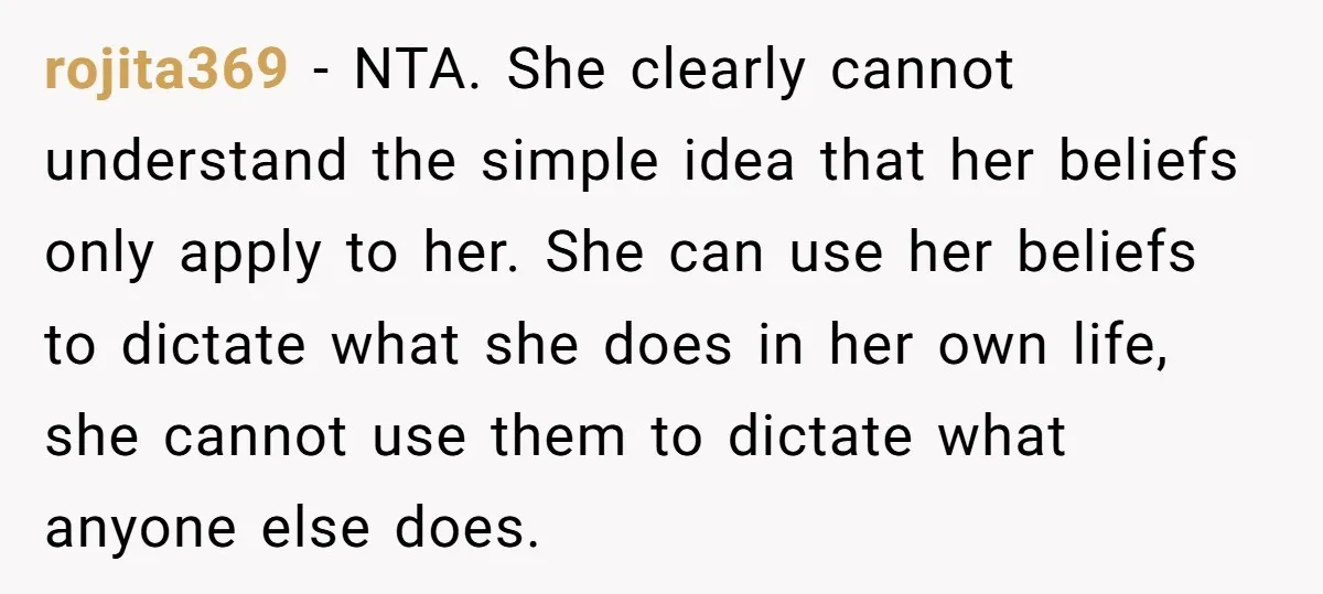 rojita369 − NTA. She clearly cannot understand the simple idea that her beliefs only apply to her. She can use her beliefs to dictate what she does in her own...