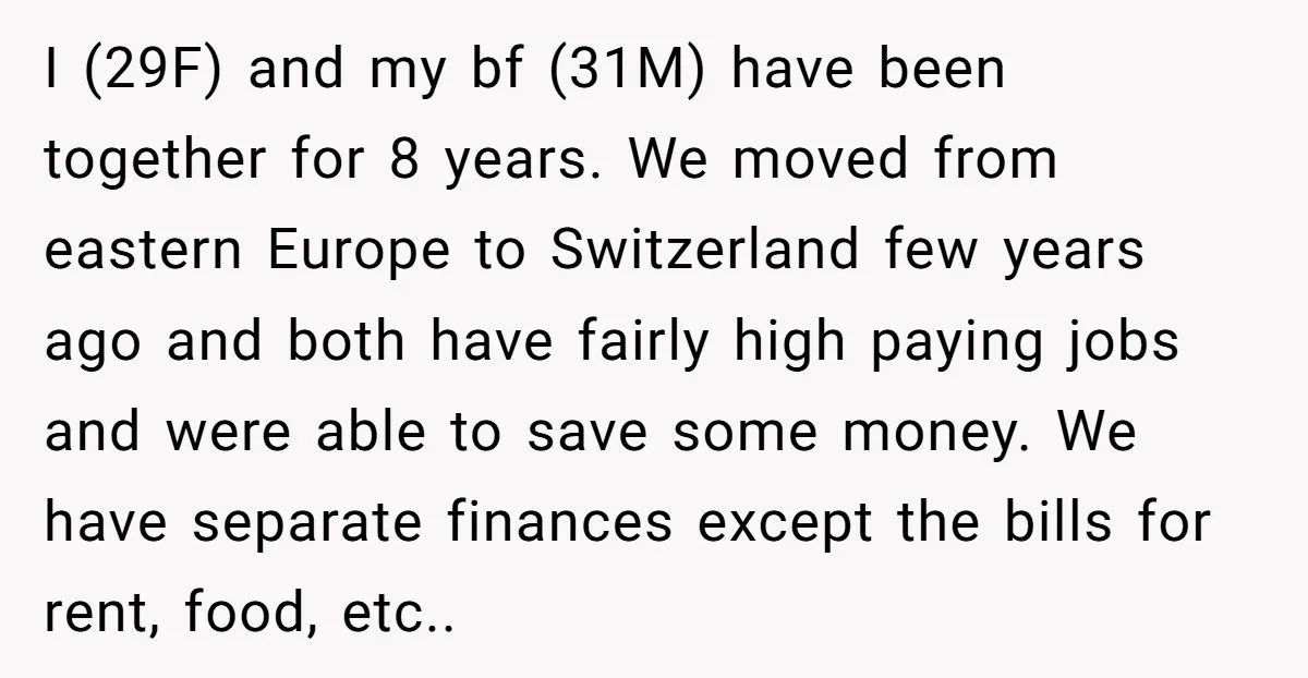 I (29F) and my bf (31M) have been together for 8 years. We moved from eastern Europe to Switzerland few years ago and both have fairly high paying jobs and...