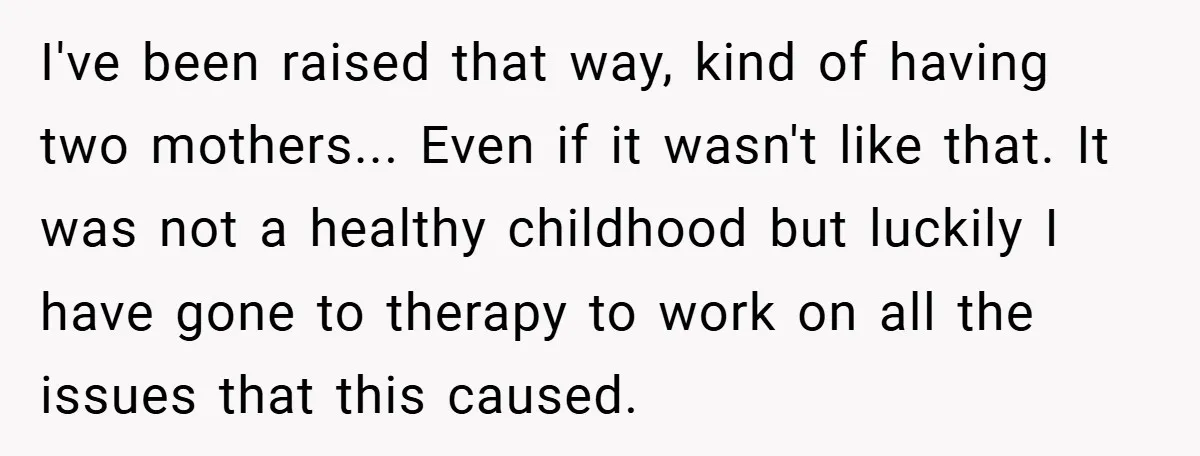 I've been raised that way, kind of having two mothers... Even if it wasn't like that. It was not a healthy childhood but luckily I have gone to therapy to...
