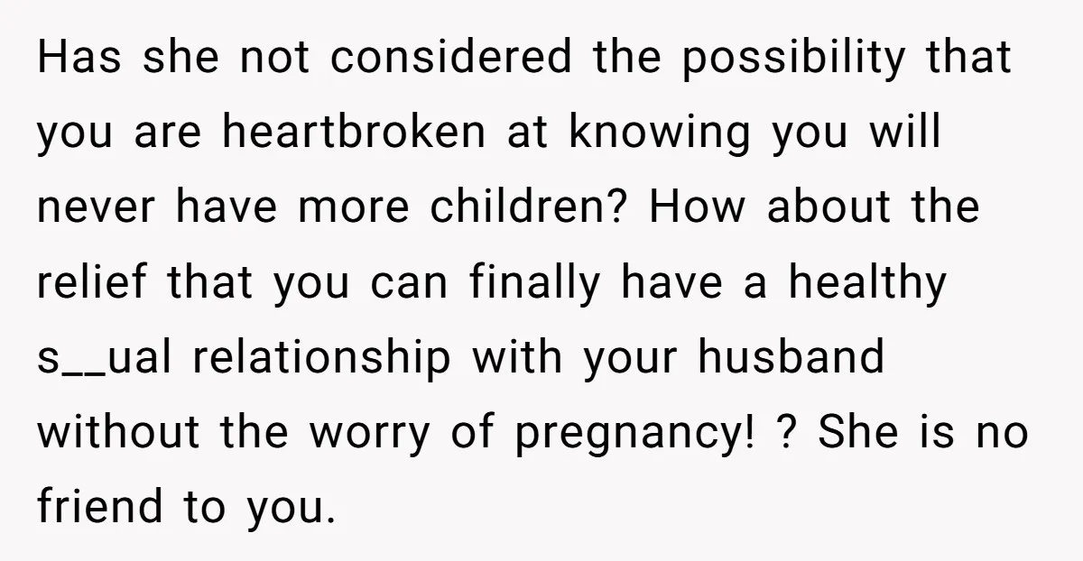 Has she not considered the possibility that you are heartbroken at knowing you will never have more children? How about the relief that you can finally have a healthy s__ual...