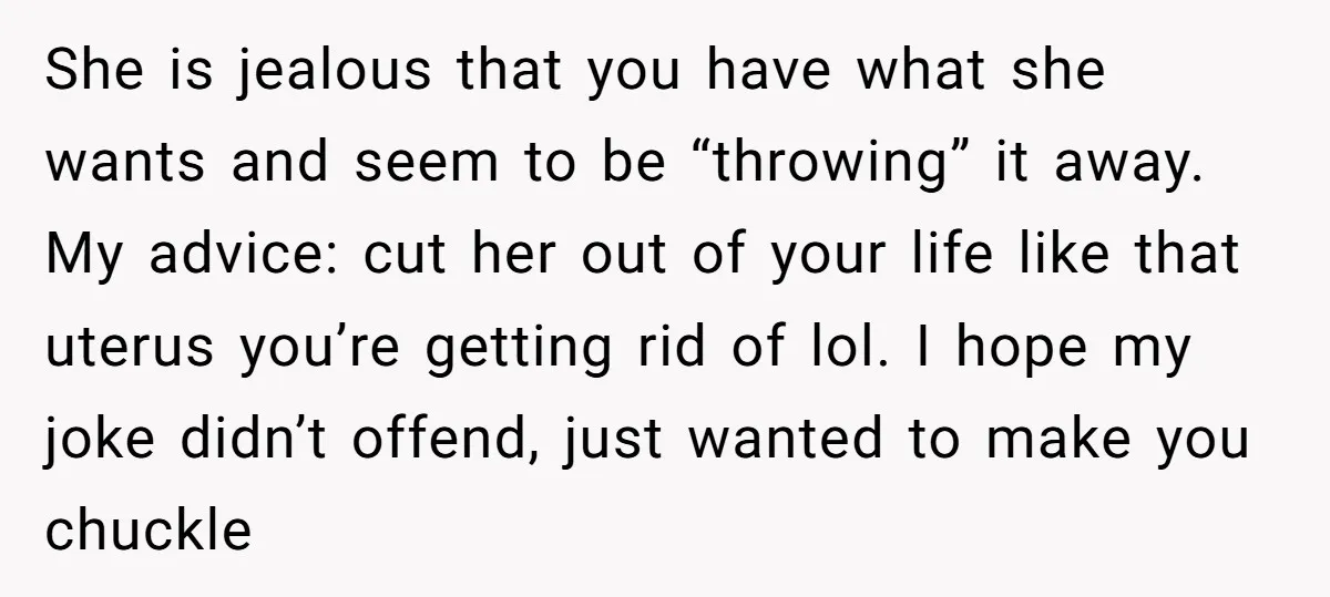 She is jealous that you have what she wants and seem to be “throwing” it away. My advice: cut her out of your life like that uterus you’re getting rid...