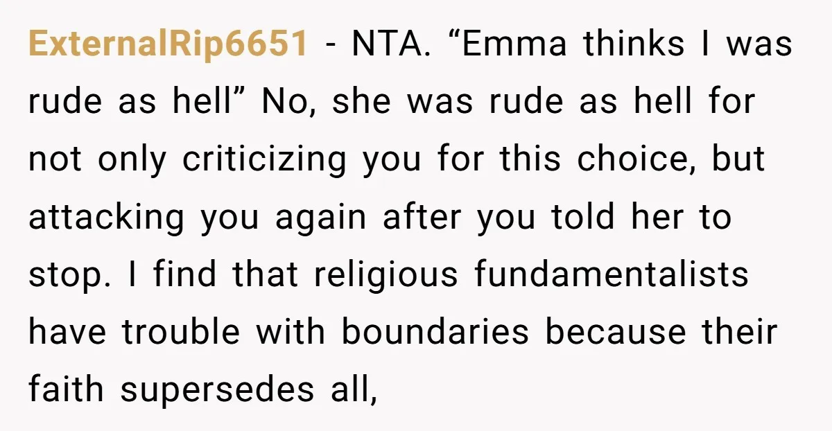 ExternalRip6651 − NTA. “Emma thinks I was rude as hell” No, she was rude as hell for not only criticizing you for this choice, but attacking you again after you...
