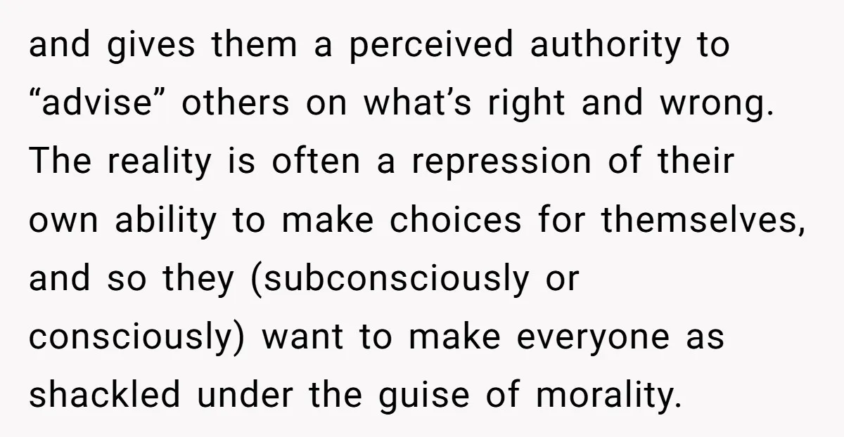 and gives them a perceived authority to “advise” others on what’s right and wrong. The reality is often a repression of their own ability to make choices for themselves, and...