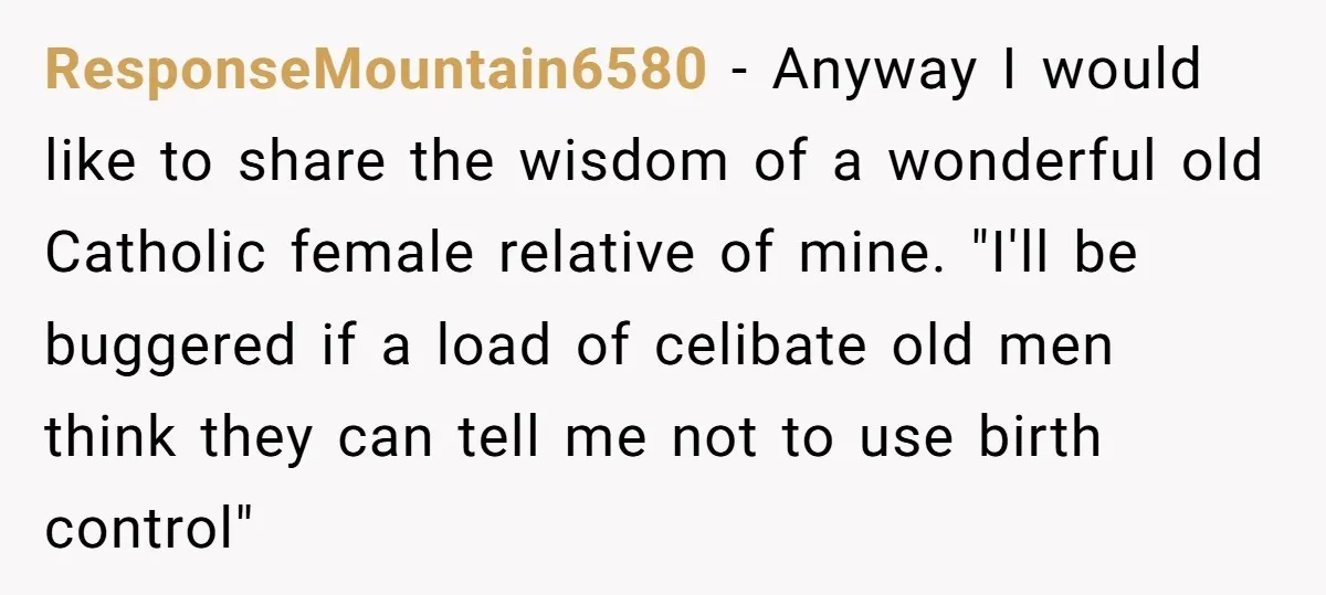 ResponseMountain6580 − Anyway I would like to share the wisdom of a wonderful old Catholic female relative of mine. "I'll be buggered if a load of celibate old men think...