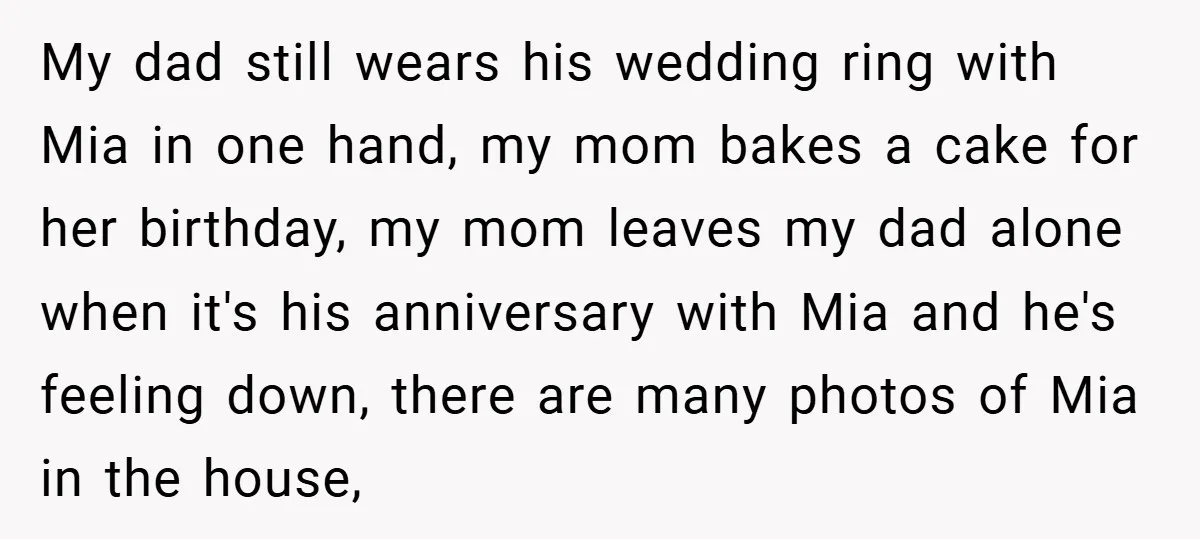 My dad still wears his wedding ring with Mia in one hand, my mom bakes a cake for her birthday, my mom leaves my dad alone when it's his anniversary...