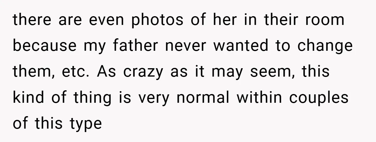 there are even photos of her in their room because my father never wanted to change them, etc. As crazy as it may seem, this kind of thing is very...