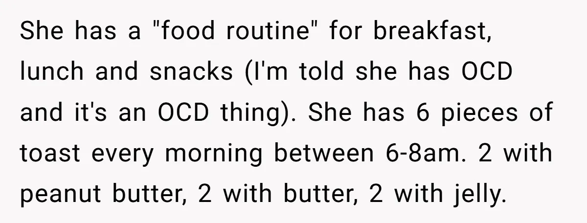 She has a "food routine" for breakfast, lunch and snacks (I'm told she has OCD and it's an OCD thing). She has 6 pieces of toast every morning between 6-8am....