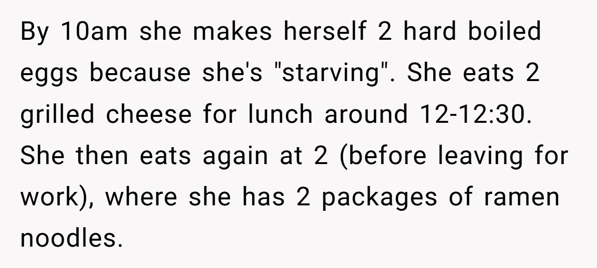 By 10am she makes herself 2 hard boiled eggs because she's "starving". She eats 2 grilled cheese for lunch around 12-12:30. She then eats again at 2 (before leaving for...