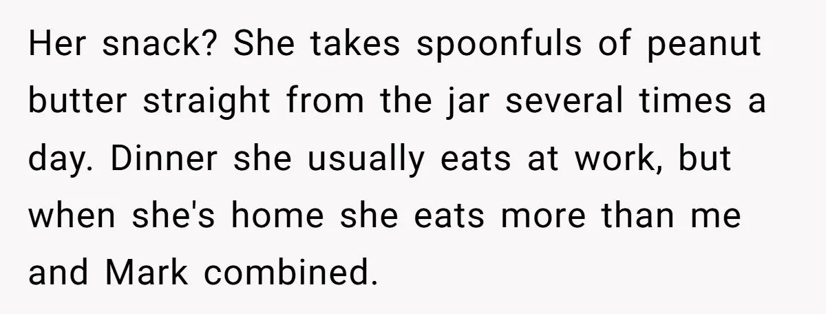 Her snack? She takes spoonfuls of peanut butter straight from the jar several times a day. Dinner she usually eats at work, but when she's home she eats more than...