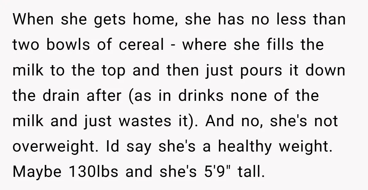 When she gets home, she has no less than two bowls of cereal - where she fills the milk to the top and then just pours it down the drain...