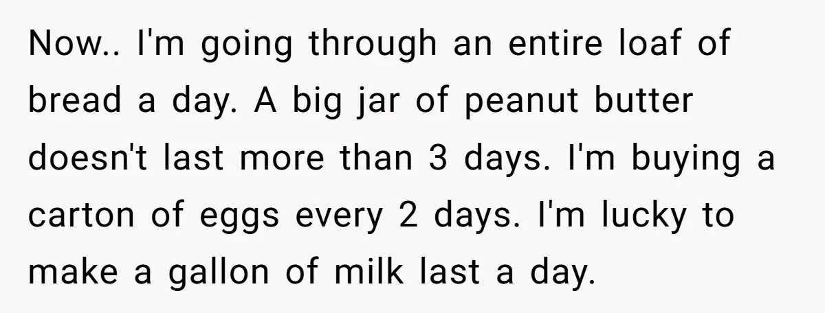 Now.. I'm going through an entire loaf of bread a day. A big jar of peanut butter doesn't last more than 3 days. I'm buying a carton of eggs every...